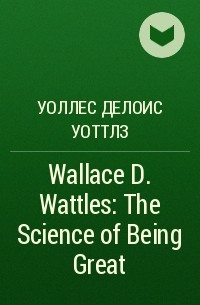 Уоллес Делоис Уоттлз - Wallace D. Wattles: The Science of Being Great