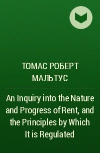 Томас Мальтус - An Inquiry into the Nature and Progress of Rent, and the Principles by Which It is Regulated