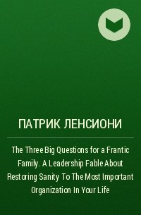 Патрик Ленсиони - The Three Big Questions for a Frantic Family. A Leadership Fable​ About Restoring Sanity To The Most Important Organization In Your Life