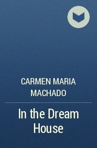 Carmen Maria Machado - In the Dream House