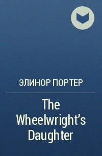 Элинор Портер - The Wheelwright's Daughter