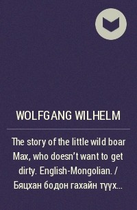 Wolfgang Wilhelm - The story of the little wild boar Max, who doesn't want to get dirty. English-Mongolian. / Бяцхан бодон гахайн түүх Макс хэмээх бохир болохыг үл хүсэх бодон гахай. Англи-Монгол.
