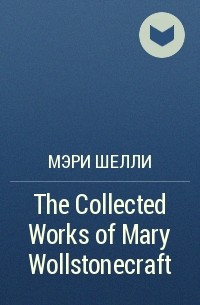 Мэри Шелли - The Collected Works of Mary Wollstonecraft