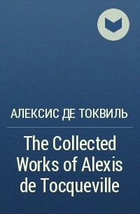 Алексис де Токвиль - The Collected Works of Alexis de Tocqueville