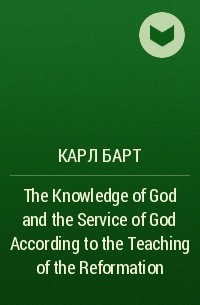 Карл Барт - The Knowledge of God and the Service of God According to the Teaching of the Reformation