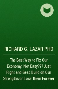 Richard G. Lazar PhD - The Best Way to Fix Our Economy: Not Easy???Just Right and Best ; Build on Our Strengths or Lose Them Forever