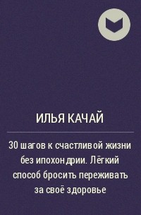 Илья Качай - 30 шагов к счастливой жизни без ипохондрии. Лёгкий способ бросить переживать за своё здоровье