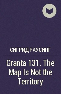 Сигрид Раусинг - Granta 131. The Map Is Not the Territory