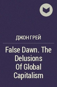 Джон Грей - False Dawn. The Delusions Of Global Capitalism