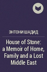 Энтони Шадид - House of Stone: a Memoir of Home, Family and a Lost Middle East