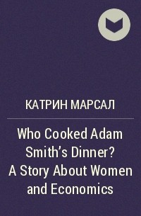 Катрин Марсал - Who Cooked Adam Smith's Dinner? A Story About Women and Economics