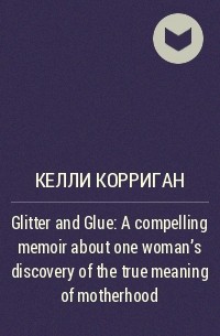 Келли Корриган - Glitter and Glue : A compelling memoir about one woman's discovery of the true meaning of motherhood