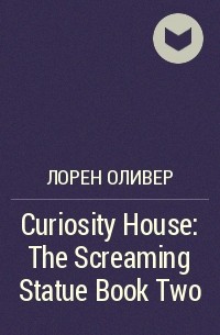 Лорен Оливер - Curiosity House: The Screaming Statue Book Two