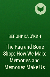 Вероника О'Кин - The Rag and Bone Shop: How We Make Memories and Memories Make Us