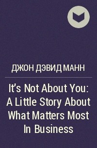 Джон Дэвид Манн - It's Not About You: A Little Story About What Matters Most In Business