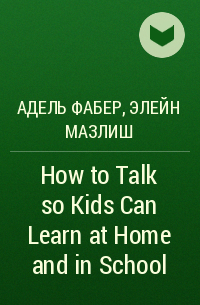 Адель Фабер, Элейн Мазлиш - How to Talk so Kids Can Learn at Home and in School