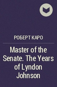 Роберт Каро - Master of the Senate. The Years of Lyndon Johnson 