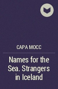 Сара Мосс - Names for the Sea. Strangers in Iceland