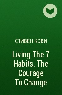 Стивен Р. Кови - Living The 7 Habits. The Courage To Change