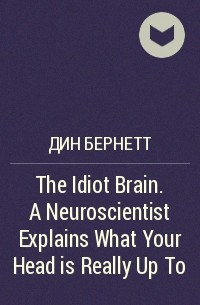 Дин Бернетт - The Idiot Brain. A Neuroscientist Explains What Your Head is Really Up To