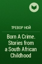 Тревор Ной - Born A Crime. Stories from a South African Childhood
