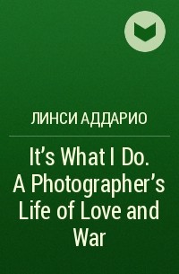 Линси Аддарио - It's What I Do. A Photographer's Life of Love and War