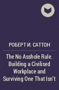 Роберт Саттон - The No Asshole Rule. Building a Civilised Workplace and Surviving One That Isn't