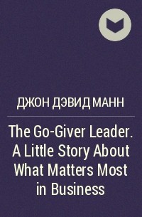 Джон Дэвид Манн - The Go-Giver Leader. A Little Story About What Matters Most in Business