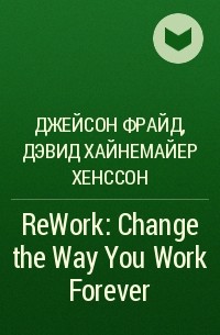 Джейсон Фрайд, Дэвид Хайнемайер Хенссон - ReWork: Change the Way You Work Forever