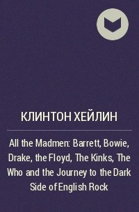 Клинтон Хейлин - All the Madmen: Barrett, Bowie, Drake, the Floyd, The Kinks, The Who and the Journey to the Dark Side of English Rock