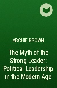 Archie Brown - The Myth of the Strong Leader: Political Leadership in the Modern Age