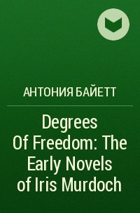А. С. Байетт - Degrees Of Freedom: The Early Novels of Iris Murdoch