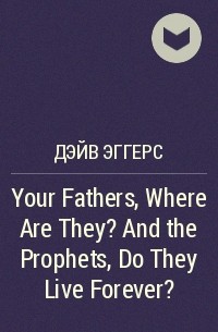 Дэйв Эггерс - Your Fathers, Where Are They? And the Prophets, Do They Live Forever?
