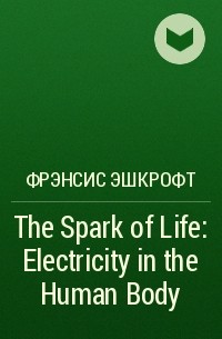 Фрэнсис Эшкрофт - The Spark of Life: Electricity in the Human Body