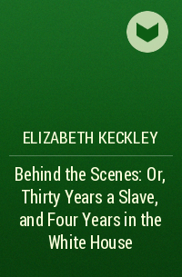 Elizabeth Keckley - Behind the Scenes: Or, Thirty Years a Slave, and Four Years in the White House