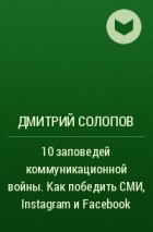 Дмитрий Солопов - 10 заповедей коммуникационной войны. Как победить СМИ, Instagram и Facebook