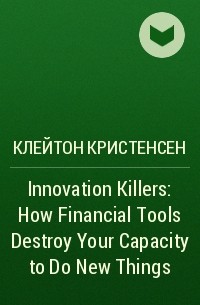 Клейтон Кристенсен - Innovation Killers: How Financial Tools Destroy Your Capacity to Do New Things