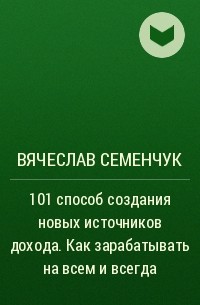Вячеслав Семенчук - 101 способ создания новых источников дохода. Как зарабатывать на всем и всегда
