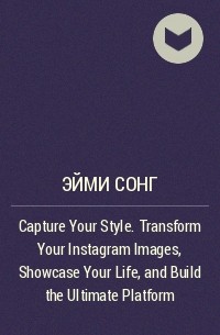 Эйми Сонг - Capture Your Style. Transform Your Instagram Images, Showcase Your Life, and Build the Ultimate Platform