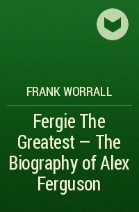 Фрэнк Уоррэлл - Fergie The Greatest - The Biography of Alex Ferguson