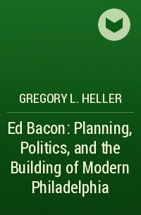 Gregory L. Heller - Ed Bacon: Planning, Politics, and the Building of Modern Philadelphia
