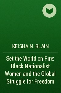 Кейша Н. Блейн - Set the World on Fire: Black Nationalist Women and the Global Struggle for Freedom