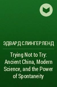Эдвард Слингерленд - Trying Not to Try: Ancient China, Modern Science, and the Power of Spontaneity