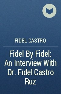 Фидель Кастро - Fidel By Fidel: An Interview With Dr. Fidel Castro Ruz