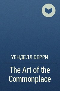 Уенделл Берри - The Art of the Commonplace