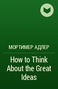Мортимер Адлер - How to Think About the Great Ideas