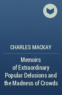 Чарльз Маккей - Memoirs of Extraordinary Popular Delusions and the Madness of Crowds