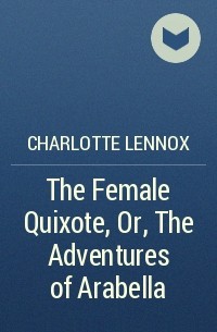 Шарлотта Леннокс - The Female Quixote, Or, The Adventures of Arabella