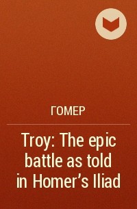 Гомер  - Troy: The epic battle as told in Homer’s Iliad