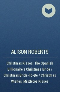 Алисон Робертс - Christmas Kisses: The Spanish Billionaire's Christmas Bride / Christmas Bride-To-Be / Christmas Wishes, Mistletoe Kisses